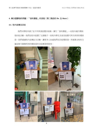第八屆澳門創意行動挑戰賽 作品：區區有靚菜 培正中學義工隊樂施行動組 A 組
8
4. 解決塑膠袋的問題：「袋有價值」的流程（第二階段的 Do 及 Share）
4.1. 校內宣傳及回收
我們向學校申請了在不同角落放置回收箱，實行「袋有價值」—在校內進行環保
袋回收活動。我們在校內放置了五個箱子，給校內學生及家長放置可再次利用的環保
袋。我們透過校內宣傳此次活動，讓更多人知道我們在回收環保袋，然後集全校的力
量收集可循環再用的環保袋作回收剩菜時使用。
 