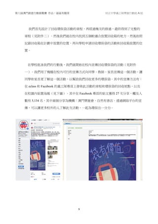 第八屆澳門創意行動挑戰賽 作品：區區有靚菜 培正中學義工隊樂施行動組 A 組
9
我們首先設計了回收環保袋活動的章程，再經過幾次的修過，最終得到了完整的
章程（見附件二）。然後我們就在校內找到五個較適合放置回收箱的地方，然後拍照
記錄回收箱在計劃中放置的位置，再向學校申請回收環保袋的活動和回收箱放置的位
置。
在學校批准我們的行動後，我們就開始在校內宣傳回收環保袋的活動（見附件
一）。我們用了幾種在校內可行的宣傳方式向同學、教師、家長宣傳這一個活動，讓
同學和家長更了解這一個活動，以幫助我們回收更多的環保袋。其中的宣傳方法有：
在 eclass 和 Facebook 的義工隊專頁上發佈此活動的章程和環保袋的回收地點，以及
在校園內貼置海報（見下圖）。其中在 Facebook 專頁的貼文獲得 27 次分享，觸及人
數有 5,134 名，其中兩個分享為機構：澳門樂施會、自然有善店。透過網絡平台的宣
傳，可以讓更多校外的人了解此次活動，一起為環保出一分力。
 
