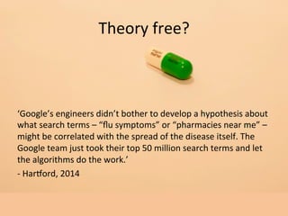 Theory	
  free?	
  
‘Google’s	
  engineers	
  didn’t	
  bother	
  to	
  develop	
  a	
  hypothesis	
  about	
  
what	
  search	
  terms	
  –	
  “ﬂu	
  symptoms”	
  or	
  “pharmacies	
  near	
  me”	
  –	
  
might	
  be	
  correlated	
  with	
  the	
  spread	
  of	
  the	
  disease	
  itself.	
  The	
  
Google	
  team	
  just	
  took	
  their	
  top	
  50	
  million	
  search	
  terms	
  and	
  let	
  
the	
  algorithms	
  do	
  the	
  work.’	
  
-­‐	
  HarLord,	
  2014	
  
	
  
	
  
 