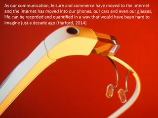 As	
  our	
  communicaOon,	
  leisure	
  and	
  commerce	
  have	
  moved	
  to	
  the	
  internet	
  
and	
  the	
  internet	
  has	
  moved	
  into	
  our	
  phones,	
  our	
  cars	
  and	
  even	
  our	
  glasses,	
  
life	
  can	
  be	
  recorded	
  and	
  quanOﬁed	
  in	
  a	
  way	
  that	
  would	
  have	
  been	
  hard	
  to	
  
imagine	
  just	
  a	
  decade	
  ago	
  (Harford,	
  2014)	
  
 