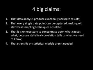 4	
  big	
  claims:	
  
1.  That	
  data	
  analysis	
  produces	
  uncannily	
  accurate	
  results;	
  	
  
2.  That	
  every	
  single	
  data	
  point	
  can	
  be	
  captured,	
  making	
  old	
  
staOsOcal	
  sampling	
  techniques	
  obsolete;	
  	
  
3.  That	
  it	
  is	
  unnecessary	
  to	
  concentrate	
  upon	
  what	
  causes	
  
what,	
  because	
  staOsOcal	
  correlaOon	
  tells	
  us	
  what	
  we	
  need	
  
to	
  know;	
  	
  
4.  That	
  scienOﬁc	
  or	
  staOsOcal	
  models	
  aren’t	
  needed	
  
 