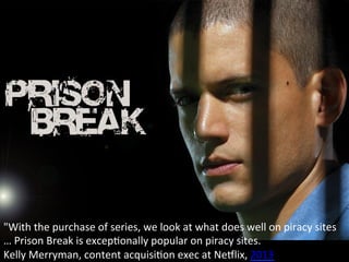 "With	
  the	
  purchase	
  of	
  series,	
  we	
  look	
  at	
  what	
  does	
  well	
  on	
  piracy	
  sites	
  
…	
  Prison	
  Break	
  is	
  excepOonally	
  popular	
  on	
  piracy	
  sites.	
  
Kelly	
  Merryman,	
  content	
  acquisiOon	
  exec	
  at	
  NeLlix,	
  2013	
  
 