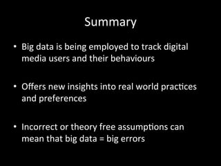 Summary	
  
•  Big	
  data	
  is	
  being	
  employed	
  to	
  track	
  digital	
  
media	
  users	
  and	
  their	
  behaviours	
  
•  Oﬀers	
  new	
  insights	
  into	
  real	
  world	
  pracOces	
  
and	
  preferences	
  
•  Incorrect	
  or	
  theory	
  free	
  assumpOons	
  can	
  
mean	
  that	
  big	
  data	
  =	
  big	
  errors	
  
 