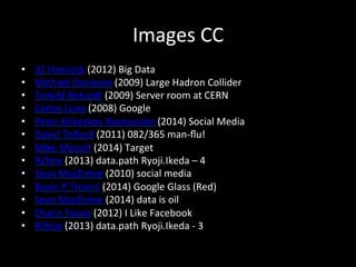 Images	
  CC	
  
•  JD	
  Hancock	
  (2012)	
  Big	
  Data	
  
•  Michael	
  Donovan	
  (2009)	
  Large	
  Hadron	
  Collider	
  
•  Torkild	
  Retvedt	
  (2009)	
  Server	
  room	
  at	
  CERN	
  
•  Carlos	
  Luna	
  (2008)	
  Google	
  
•  Peter	
  Kirkeskov	
  Rasmussen	
  (2014)	
  Social	
  Media	
  
•  David	
  Telford	
  (2011)	
  082/365	
  man-­‐ﬂu!	
  
•  Mike	
  Mozart	
  (2014)	
  Target	
  
•  R2hox	
  (2013)	
  data.path	
  Ryoji.Ikeda	
  –	
  4	
  
•  Sean	
  MacEntee	
  (2010)	
  social	
  media	
  
•  Kevin	
  P	
  Trovini	
  (2014)	
  Google	
  Glass	
  (Red)	
  
•  Sean	
  MacEntee	
  (2014)	
  data	
  is	
  oil	
  
•  Charis	
  Tsevis	
  (2012)	
  I	
  Like	
  Facebook	
  
•  R2hox	
  (2013)	
  data.path	
  Ryoji.Ikeda	
  -­‐	
  3	
  
 