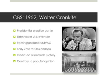 CBS: 1952, Walter Cronkite 
 Presidential election battle 
 Eisenhower vs Stevenson 
 Remington Rand UNIVAC 
 Early vote returns analysis 
 Predicted a landslide victory 
 Contrary to popular opinion 
13 
 