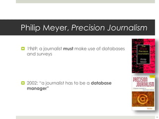 Philip Meyer, Precision Journalism 
 1969: a journalist must make use of databases 
and surveys 
 2002: “a journalist has to be a database 
manager” 
14 
 
