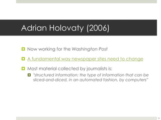 Adrian Holovaty (2006) 
 Now working for the Washington Post 
 A fundamental way newspaper sites need to change 
 Most material collected by journalists is: 
 "structured information: the type of information that can be 
sliced-and-diced, in an automated fashion, by computers” 
22 
 