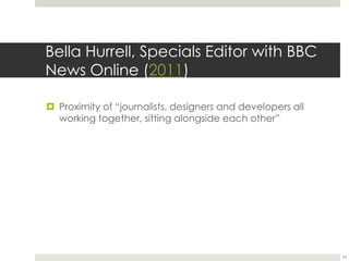 Bella Hurrell, Specials Editor with BBC 
News Online (2011) 
 Proximity of “journalists, designers and developers all 
working together, sitting alongside each other” 
33 
 