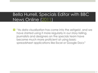 Bella Hurrell, Specials Editor with BBC 
News Online (2011) 
 “As data visualisation has come into the zeitgeist, and we 
have started using it more regularly in our story-telling, 
journalists and designers on the specials team have 
become much more proficient at using basic 
spreadsheet applications like Excel or Google Docs” 
35 
 