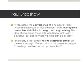 Paul Bradshaw 
38 
 “It represents the convergence of a number of fields 
which are significant in their own right - from investigative 
research and statistics to design and programming. The 
idea of combining those skills to tell important stories is 
powerful - but also intimidating. Who can do all that?” 
 “The reality is that almost no one is doing all of that, but 
there are enough different parts of the puzzle for people 
to easily get involved in, and go from there” 
 