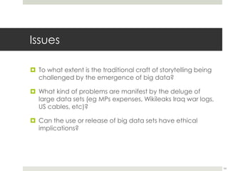 Issues 
 To what extent is the traditional craft of storytelling being 
challenged by the emergence of big data? 
 What kind of problems are manifest by the deluge of 
large data sets (eg MPs expenses, Wikileaks Iraq war logs, 
US cables, etc)? 
 Can the use or release of big data sets have ethical 
implications? 
54 
 