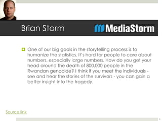 Brian Storm 
 One of our big goals in the storytelling process is to 
humanize the statistics. It’s hard for people to care about 
numbers, especially large numbers. How do you get your 
head around the death of 800,000 people in the 
Rwandan genocide? I think if you meet the individuals - 
see and hear the stories of the survivors - you can gain a 
better insight into the tragedy. 
8 
Source link 
 