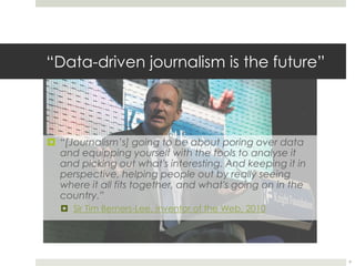“Data-driven journalism is the future” 
 “[Journalism’s] going to be about poring over data 
and equipping yourself with the tools to analyse it 
and picking out what's interesting. And keeping it in 
perspective, helping people out by really seeing 
where it all fits together, and what's going on in the 
country.” 
 Sir Tim Berners-Lee, inventor of the Web, 2010 
9 
 