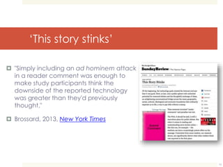 ‘This story stinks’ 
 "Simply including an ad hominem attack 
in a reader comment was enough to 
make study participants think the 
downside of the reported technology 
was greater than they'd previously 
thought," 
 Brossard, 2013, New York Times 
13 
 