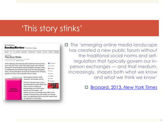 ‘This story stinks’ 
 The ‘emerging online media landscape 
has created a new public forum without 
the traditional social norms and self-regulation 
that typically govern our in-person 
exchanges — and that medium, 
increasingly, shapes both what we know 
and what we think we know’ 
 Brossard, 2013, New York Times 
14 
 