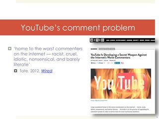 YouTube’s comment problem 
 ‘home to the worst commenters 
on the internet — racist, cruel, 
idiotic, nonsensical, and barely 
literate’ 
 Tate, 2012, Wired 
16 
 