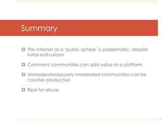 Summary 
 The internet as a ‘public sphere’ is problematic, despite 
initial enthusiasm 
 Comment communities can add value to a platform 
 Unmoderated/poorly moderated communities can be 
counter-productive 
 Ripe for abuse 
25 
 