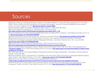Sources 
Ashley A. Anderson, Dominique Brossard, Dietram A. Scheufele, Michael A. Xenos and Peter Ladwig (2013) ‘The “Nasty 
Effect:” Online Incivility and Risk Perceptions of Emerging Technologies’, Journal of Computer-Mediated Communication, 
Volume 19, Issue 3, pages 373–387, http://dx.doi.org10.1111/jcc4.12009 
Yochai Benkler (2006) The Wealth of Networks, New Haven C.T: Yale University Press. 
Dominique Brossard and Dietram A. Scheufele (2013) ‘This Story Stinks’ 
http://www.nytimes.com/2013/03/03/opinion/sunday/this-story-stinks.html?_r=1& 
Lincoln Dahlberg (2011) ‘Re-constructing digital democracy: An outline of four “positions”’, New Media & Society, Vol 13, no 
6, http://dx.doi.org/10.1177/1461444810389569 
Lindsay Gsell (2009) ‘Comments Anonymous’, American Journalism Review, http://ajrarchive.org/article.asp?id=4681 
Alfred Hermida and Neil Thurman (2008) ‘A Clash of Cultures: The Integration of User-Generated Content within 
Professional Journalistic Frameworks at British Newspaper Websites’, Journalism Practice, Vol. 2, No. 3, pp. 343-356, 
http://dx.doi.org/10.1080/17512780802054538 
Alex Hern (2013) ‘Popular Science kills comments - while YouTube tries to fix them’ 
http://www.theguardian.com/technology/2013/sep/25/popular-science-youtube-comments 
Henry Jenkins (2006) Convergence Culture: Where Old and New Media Collide. New York: New York University Press 
Suzanne LaBarre (2013) ‘Why We're Shutting Off Our Comments’ http://www.popsci.com/science/article/2013-09/why-were-shutting- 
our-comments 
C. Seth Lewis (2012) “The Tension Between Professional Control and Open Participation.” Information, Communication & 
Society, 15 (6): 836–866. 
Carolyn E Nielsen (2014) ‘Coproduction or cohabitation: Are anonymous online comments on newspaper websites shaping 
news content?’, New Media & Society, Vol 16, No 3, http://dx.doi.org/10.1177/1461444813487958 
Patrick (2014) ‘How CNN and The New York Times Moderate Comments’, 
http://www.managingcommunities.com/2014/07/17/how-cnn-and-the-new-york-times-moderate-comments/ 
Patrick Weber (2014) ‘Discussions in the comments section: Factors influencing participation and interactivity in online 
newspapers’ reader comments’, New Media & Society, Vol 16, No 6,http://dx.doi.org/10.1177/1461444813495165 
26 
