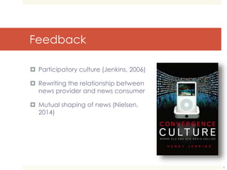 Feedback 
 Participatory culture (Jenkins, 2006) 
 Rewriting the relationship between 
news provider and news consumer 
 Mutual shaping of news (Nielsen, 
2014) 
6 
 