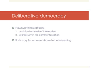 Deliberative democracy 
 Newsworthiness affects: 
1. participation levels of the readers 
2. interactivity in the comments section 
 Both story & comments have to be interesting 
8 
 