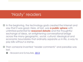‘Nasty’ readers 
 In the beginning, the technology gods created the Internet and 
saw that it was good. Here, at last, was a public sphere with 
unlimited potential for reasoned debate and the thoughtful 
exchange of ideas, an enlightening conversational bridge 
across the many geographic, social, cultural, ideological and 
economic boundaries that ordinarily separate us in life, a way to 
pay bills without a stamp. 
 Then someone invented “reader comments” and paradise was 
lost. 
 - Brossard and Scheufele, 2013 
9 
 