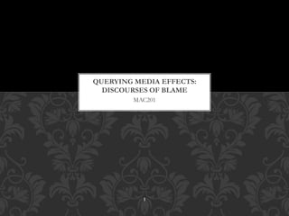 QUERYING MEDIA EFFECTS: 
DISCOURSES OF BLAME 
MAC201 
1 
 