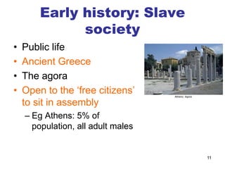 Early history: Slave
society
• Public life
• Ancient Greece
• The agora
• Open to the ‘free citizens’
to sit in assembly
– Eg Athens: 5% of
population, all adult males
11
 