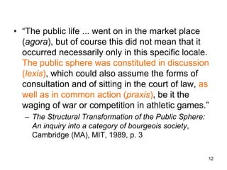 • “The public life ... went on in the market place
(agora), but of course this did not mean that it
occurred necessarily only in this specific locale.
The public sphere was constituted in discussion
(lexis), which could also assume the forms of
consultation and of sitting in the court of law, as
well as in common action (praxis), be it the
waging of war or competition in athletic games.”
– The Structural Transformation of the Public Sphere:
An inquiry into a category of bourgeois society,
Cambridge (MA), MIT, 1989, p. 3
12
 