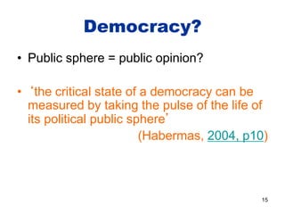 Democracy?
• Public sphere = public opinion?
• ‘the critical state of a democracy can be
measured by taking the pulse of the life of
its political public sphere’
(Habermas, 2004, p10)
15
 
