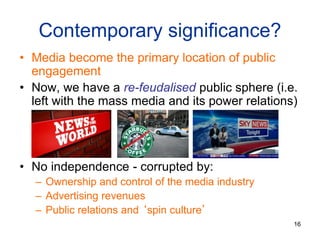 16
Contemporary significance?
• Media become the primary location of public
engagement
• Now, we have a re-feudalised public sphere (i.e.
left with the mass media and its power relations)
• No independence - corrupted by:
– Ownership and control of the media industry
– Advertising revenues
– Public relations and ‘spin culture’
 