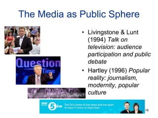 The Media as Public Sphere
• Livingstone & Lunt
(1994) Talk on
television: audience
participation and public
debate
• Hartley (1996) Popular
reality: journalism,
modernity, popular
culture
18
 