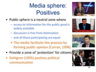 Media sphere:
Positives
• Public sphere is a neutral zone where
– access to information for the public good is
widely available
– discussion is free from domination
– and all those participating are equal
• The media facilitate this process by
forming public opinion (Curran, 1996)
• Provide a zone of ‘protection’ for citizens
• Dahlgren (1995) positive political
communication
20
 