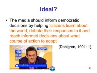 Ideal?
• The media should inform democratic
decisions by helping ‘citizens learn about
the world, debate their responses to it and
reach informed decisions about what
course of action to adopt’
(Dahlgren, 1991: 1)
21
 
