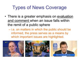 Types of News Coverage
• There is a greater emphasis on evaluation
and comment when an issue falls within
the remit of a public sphere
– i.e. on matters in which the public should be
informed, the press serves as a means by
which important issues are highlighted.
28
 