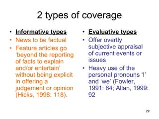 29
2 types of coverage
• Informative types
• News to be factual
• Feature articles go
‘beyond the reporting
of facts to explain
and/or entertain’
without being explicit
in offering a
judgement or opinion
(Hicks, 1998: 118).
• Evaluative types
• Offer overtly
subjective appraisal
of current events or
issues
• Heavy use of the
personal pronouns ‘I’
and ‘we’ (Fowler,
1991: 64; Allan, 1999:
92
 