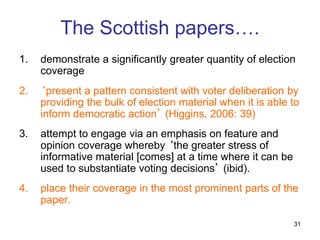 31
The Scottish papers….
1. demonstrate a significantly greater quantity of election
coverage
2. ‘present a pattern consistent with voter deliberation by
providing the bulk of election material when it is able to
inform democratic action’ (Higgins, 2006: 39)
3. attempt to engage via an emphasis on feature and
opinion coverage whereby ‘the greater stress of
informative material [comes] at a time where it can be
used to substantiate voting decisions’ (ibid).
4. place their coverage in the most prominent parts of the
paper.
 