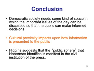 32
Conclusion
• Democratic society needs some kind of space in
which the important issues of the day can be
discussed so that the public can make informed
decisions.
• Cultural proximity impacts upon how information
is presented to the public
• Higgins suggests that the ‘public sphere’ that
Habermas identifies is manifest in the civil
institution of the press.
 
