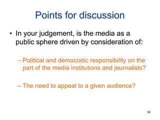 Points for discussion
• In your judgement, is the media as a
public sphere driven by consideration of:
– Political and democratic responsibility on the
part of the media institutions and journalists?
– The need to appeal to a given audience?
34
 