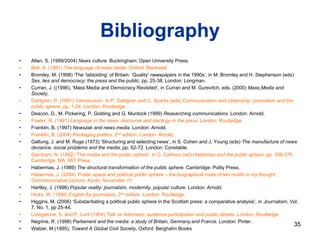 Bibliography
• Allan, S. (1999/2004) News culture. Buckingham: Open University Press.
• Bell, A. (1991) The language of news media. Oxford: Blackwell.
• Bromley, M. (1998) ‘The ‘tabloiding’ of Britain: ‘Quality’ newspapers in the 1990s’, in M. Bromley and H. Stephenson (eds)
Sex, lies and democracy: the press and the public, pp. 25-38. London: Longman.
• Curran, J. ((1996), ‘Mass Media and Democracy Revisited’, in Curran and M. Gurevitch, eds. (2000) Mass Media and
Society,
• Dahlgren, P. (1991) ‘Introduction’, in P. Dahlgren and C. Sparks (eds) Communication and citizenship: journalism and the
public sphere, pp. 1-24. London: Routledge.
• Deacon, D., M. Pickering, P. Golding and G. Murdock (1999) Researching communications. London: Arnold.
• Fowler, R. (1991) Language in the news: discourse and ideology in the press. London: Routledge.
• Franklin, B. (1997) Newszak and news media. London: Arnold.
• Franklin, B. (2004) Packaging politics, 2nd edition. London: Arnold.
• Galtung, J. and M. Ruge (1973) ‘Structuring and selecting news’, in S. Cohen and J. Young (eds) The manufacture of news:
deviance, social problems and the media, pp. 62-72. London: Constable.
• Garnham, N. (1992) ‘The media and the public sphere’, in C. Calhoun (ed) Habermas and the public sphere, pp. 359-376.
Cambridge, MA: MIT Press.
• Habermas, J. (1989) The structural transformation of the public sphere. Cambridge: Polity Press.
• Habermas, J. (2004) ‘Public space and political public sphere – the biographical roots of two motifs in my thought’,
Commemorative Lecture, Kyoto, November 11.
• Hartley, J. (1996) Popular reality: journalism, modernity, popular culture. London: Arnold.
• Hicks, W. (1998) English for journalists, 2nd edition. London: Routledge.
• Higgins, M. (2006) ‘Substantiating a political public sphere in the Scottish press: a comparative analysis’, in Journalism, Vol.
7, No. 1, pp 25-44.
• Livingstone, S. and P. Lunt (1994) Talk on television: audience participation and public debate. London: Routledge.
• Negrine, R. (1998) Parliament and the media: a study of Britain, Germany and France. London: Pinter.
• Walzer, M (1995), Toward A Global Civil Society, Oxford: Berghahn Books
35
 