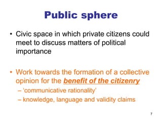 7
Public sphere
• Civic space in which private citizens could
meet to discuss matters of political
importance
• Work towards the formation of a collective
opinion for the benefit of the citizenry
– ‘communicative rationality’
– knowledge, language and validity claims
 