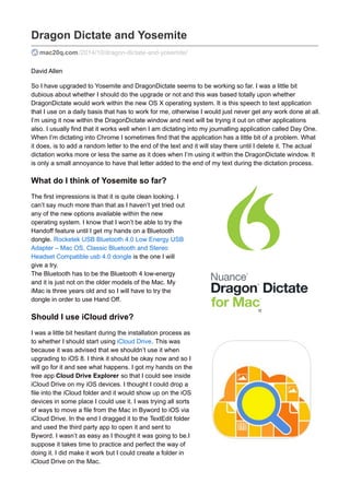 Dragon Dictate and Yosemite
mac20q.com /2014/10/dragon-dictate-and-yosemite/
David Allen
So I have upgraded to Yosemite and DragonDictate seems to be working so far. I was a little bit
dubious about whether I should do the upgrade or not and this was based totally upon whether
DragonDictate would work within the new OS X operating system. It is this speech to text application
that I use on a daily basis that has to work for me, otherwise I would just never get any work done at all.
I’m using it now within the DragonDictate window and next will be trying it out on other applications
also. I usually find that it works well when I am dictating into my journalling application called Day One.
When I’m dictating into Chrome I sometimes find that the application has a little bit of a problem. What
it does, is to add a random letter to the end of the text and it will stay there until I delete it. The actual
dictation works more or less the same as it does when I’m using it within the DragonDictate window. It
is only a small annoyance to have that letter added to the end of my text during the dictation process.
What do I think of Yosemite so far?
The first impressions is that it is quite clean looking. I
can’t say much more than that as I haven’t yet tried out
any of the new options available within the new
operating system. I know that I won’t be able to try the
Handoff feature until I get my hands on a Bluetooth
dongle. Rocketek USB Bluetooth 4.0 Low Energy USB
Adapter – Mac OS, Classic Bluetooth and Stereo
Headset Compatible usb 4.0 dongle is the one I will
give a try.
The Bluetooth has to be the Bluetooth 4 low-energy
and it is just not on the older models of the Mac. My
iMac is three years old and so I will have to try the
dongle in order to use Hand Off.
Should I use iCloud drive?
I was a little bit hesitant during the installation process as
to whether I should start using iCloud Drive. This was
because it was advised that we shouldn’t use it when
upgrading to iOS 8. I think it should be okay now and so I
will go for it and see what happens. I got my hands on the
free app Cloud Drive Explorer so that I could see inside
iCloud Drive on my iOS devices. I thought I could drop a
file into the iCloud folder and it would show up on the iOS
devices in some place I could use it. I was trying all sorts
of ways to move a file from the Mac in Byword to iOS via
iCloud Drive. In the end I dragged it to the TextEdit folder
and used the third party app to open it and sent to
Byword. I wasn’t as easy as I thought it was going to be.I
suppose it takes time to practice and perfect the way of
doing it. I did make it work but I could create a folder in
iCloud Drive on the Mac.
 