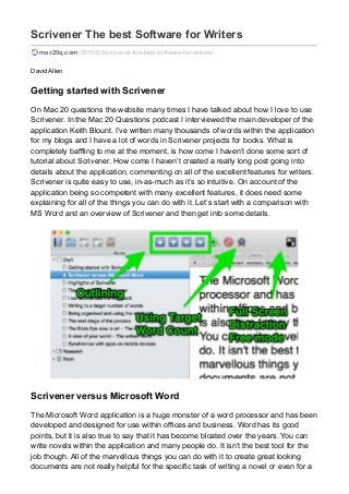 Scrivener The best Software for Writers
mac20q.com /2015/03/scrivener-the-best-software-for-writers/
David Allen
Getting started with Scrivener
On Mac 20 questions the website many times I have talked about how I love to use
Scrivener. In the Mac 20 Questions podcast I interviewed the main developer of the
application Keith Blount. I’ve written many thousands of words within the application
for my blogs and I have a lot of words in Scrivener projects for books. What is
completely baffling to me at the moment, is how come I haven’t done some sort of
tutorial about Scrivener. How come I haven’t created a really long post going into
details about the application, commenting on all of the excellent features for writers.
Scrivener is quite easy to use, in-as-much as it’s so intuitive. On account of the
application being so competent with many excellent features, it does need some
explaining for all of the things you can do with it. Let’s start with a comparison with
MS Word and an overview of Scrivener and then get into some details.
Scrivener versus Microsoft Word
The Microsoft Word application is a huge monster of a word processor and has been
developed and designed for use within offices and business. Word has its good
points, but it is also true to say that it has become bloated over the years. You can
write novels within the application and many people do. It isn’t the best tool for the
job though. All of the marvellous things you can do with it to create great looking
documents are not really helpful for the specific task of writing a novel or even for a
 