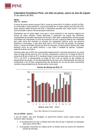 Calendário Econômico Pine: um olho no peixe, outro na Ata do Copom
21 de Janeiro de 2012

BRASIL
IPCA-15 - janeiro
O índice de janeiro deverá avançar 0,81%, acima do último IPCA-15 (0,69%) e do IPCA (0,70%).
Se confirmada a nossa estimativa, a taxa acumulada em 12 meses passará de 5,8% para 5,9%,
maior patamar desde fevereiro de 2012; é importante perceber que, dessa forma, a leitura
terá acumulado o quarto mês de elevação consecutiva.
Entendemos que se existe algum risco para a nossa estimativa é de surpresa negativa em
termos de maior inflação. Temos observado a aceleração nos preços dos alimentos,
acompanhada de pressões importantes de serviços. Além disso, sazonalmente, diversos preços
controlados são reajustados no início de trimestre e do ano; o governo federal tem trabalhado
para adiar parte dos reajustes (a exemplo dos transportes públicos junto aos governos
estaduais e municipais), o que deve adiar para o 2T13 este foco de pressão. De qualquer
forma, o núcleo de difusão (número de itens em elevação, primeiro gráfico abaixo) tem vindo
bastante acima de sua média histórica, o que reduz a validade de apontar “culpados”
específicos dentro do índice.
Interessa saber que os IPCs têm surpreendido negativamente e deverão permanecer em níveis
altos ao longo de boa parte do 1S13. De fato, projetamos a leitura em 12 meses do IPCA-15
acima de 6,0% até o final do 3T13, devendo romper o teto da meta (hoje em 6,5%) ao final do
1T13 e do 2T13. A desaceleração ao longo do 2S13 viria na esteira (i) das medidas de
desonerações da energia, (ii) da descompressão de serviços com a desaceleração da massa de
rendimentos e (iii) do bom comportamento dos alimentos em um ano de baixo crescimento
mundial e boas perspectivas de diversas safras (como soja).
                                    Núcleo de difusão do IPCA-15

                    70%
                                                                               Difusão



                    65%



                    60%



                    55%



                    50%
                          1     2     3    4    5    6    7    8    9    10     11 12
                                       Média desde 2003         2012

                              Fonte: IBGE; PINE Macro & Commodities Research

Ata do COPOM – janeiro
A Ata do Copom, que será divulgada na quinta-feira deverá conter quatro pontos que
merecem toda a atenção:
   1. O reconhecimento de que a inflação está mais alta do que o esperado (ou desejado)
          pelo banco central (BC);
   2. As projeções resultantes do modelo do BC no âmbito tanto do cenário de referência
          quanto de mercado;
 