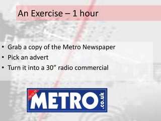 An Exercise – 1 hour


• Grab a copy of the Metro Newspaper
• Pick an advert
• Turn it into a 30” radio commercial
 