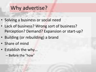 Why advertise?
• Solving a business or social need
• Lack of business? Wrong sort of business?
  Perception? Demand? Expansion or start-up?
• Building (or rebuilding) a brand
• Share of mind
• Establish the why…
  – Before the “how”
 
