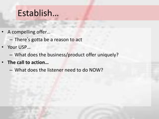 Establish…
• A compelling offer…
   – There‟s gotta be a reason to act
• Your USP…
   – What does the business/product offer uniquely?
• The call to action…
   – What does the listener need to do NOW?
 