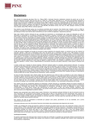 Disclaimers
Este relatório foi preparado pelo Banco Pine S.A. (“Banco PINE”), instituição financeira validamente existente de acordo com as leis da
República Federativa do Brasil. PINE Securities USA LLC (“PINE US”), broker-dealer registrada na U.S. Securities and Exchange Commission e
membro da Financial Industry Regulatory Authority and the Securities Investor Protection Corporation, está distribuindo este relatório nos
Estados Unidos da América. A PINE US é uma afiliada do Banco PINE. A PINE US assume total responsabilidade por este relatório sob a lei dos
Estados Unidos da América. Qualquer norte-americano que receber este relatório e desejar efetuar qualquer transação com valores mobiliários
abordado neste relatório deve fazê-lo com PINE no +1-646-398-6900, 645 Madison Avenue, New York, NY 10022. Qualquer referência ao PINE
inclui, também, Banco PINE e PINE US, conforme aplicável.
Este relatório é para distribuição apenas nas circunstâncias permitidas pela lei aplicável. Este relatório não é dirigido a você se o PINE for
proibido ou restringido por qualquer legislação ou regulamentação em qualquer jurisdição. Você deve se certificar antes da leitura que o PINE é
permitido para fornecer este material sobre investimentos pra você no âmbito da legislação e regulamentos aplicáveis.
Nada neste relatório constitui indicação de que a estratégia de investimento ou recomendações aqui citadas são adequadas ao perfil do
destinatário ou apropriadas as circunstâncias individuais do destinatário e tampouco constituem uma recomendação pessoal. Este relatório
possui caráter informativo, não constitui material promocional e não foi produzido como uma solicitação de compra ou venda de qualquer ativo
ou instrumentos financeiros relacionados em qualquer jurisdição. Os dados que aparecem nos gráficos referem-se ao passado, a rentabilidade
obtida no passado, não representando garantia de rentabilidade futura. Os preços e demais informações contidas neste relatório são críveis e
dignos de confiança na data de publicação do mesmo e foram obtidas de uma, ou mais, das fontes a seguir descritas: (i) fontes expressas ao lado
da informação; (ii) preço de cotação no principal mercado regulado do valor mobiliário em questão; (iii) fontes públicas confiáveis; ou (iv) base
de dados do PINE. Todas as informações aqui contidas foram obtidas de fontes públicas, as quais acreditamos serem confiáveis e de boa fé a
partir da data em que este relatório foi emitido. Nenhuma garantia ou declaração, tanto expressa quanto implícita, é provida em relação à
exatidão, abrangência ou confiabilidade das informações aqui contidas, com exceção das informações referentes ao PINE, suas subsidiárias e
afiliadas. Também não tem o intuito de ser uma declaração completa ou um resumo sobre os ativos, mercados ou estratégias abordadas no
documento. Em todos os casos, investidores devem conduzir suas próprias investigações e análises antes de proceder ou deixar de proceder
qualquer ação relacionada aos valores mobiliários analisados neste relatório.
O PINE não praticou atividades de formador de mercado de valores mobiliários da companhia objeto, no momento em que este relatório foi
publicado. Ademais, o PINE não se responsabiliza assim como não garante que os investidores irão obter lucros. PINE tampouco irá dividir
qualquer ganho de investimentos com os investidores assim como não irá aceitar qualquer passivo causado por perdas. Investimentos envolvem
riscos e os investidores devem ter prudência ao tomar suas decisões de investimento. O PINE não tem obrigações fiduciárias com os destinatários
deste relatório e, ao divulgá-lo, não apresenta capacidade fiduciária. O presente relatório não deve ser considerado pelos destinatários como
um substituto para o exercício do seu próprio julgamento. Opiniões, estimativas e projeções expressas aqui constituem o julgamento atual do
analista responsável pelo conteúdo deste relatório na data na qual foi preparada e por isso, está sujeito a mudanças sem aviso e pode diferir ou
ser contrário a opiniões expressas por outras áreas de negócios ou grupos do PINE e suas afiliadas ou subsidiárias como resultado do uso de
diferentes hipóteses e critérios. Preços e disponibilidade de instrumentos financeiros são apenas indicativos e estão sujeitos a mudanças sem
aviso.
A análise contida aqui é baseada em diversas hipóteses. Diferentes hipóteses podem ter resultados substancialmente diferentes. Os analistas
responsáveis pela preparação deste relatório podem interagir com a mesa de operações, mesa de vendas e outros departamentos, com o intuito
de reunir, sintetizar e interpretar informações de mercado. O PINE não está sob a obrigação de atualizar ou manter atualizada a informação
contida neste relatório. O PINE confia no uso de barreira de informação para controlar o fluxo de informação contida em uma ou mais áreas
dentro do PINE, em outras áreas, unidades, grupos e filiadas do PINE. A remuneração do analista responsável pelo relatório é determinada pela
direção do departamento de pesquisa e pelos diretores seniores do PINE. A remuneração do analista não é baseada mas pode ser relacionada às
receitas do PINE como um todo, incluindo área de investimentos, vendas e operações.
Os ativos de dívida mencionados neste relatório podem não estar disponíveis para venda em todas as jurisdições ou para certas categorias de
investidores. Opções, derivativos e futuros não são adequados a todos os investidores e a negociação desses tipos de instrumentos é considerada
arriscada. Hipotecas e ativos lastreados em títulos de crédito podem envolver alto grau de risco e podem ser altamente voláteis em resposta às
taxas de juros ou outras variáveis de mercado. Performance passada não é indicação de resultado futuro. Se um instrumento financeiro é cotado
em uma moeda que não a do investidor, mudanças nas taxas de câmbio podem afetar de forma adversa o valor, o preço ou o retorno
proveniente de qualquer ativo mencionado nesse documento e o leitor deve considerar o risco relacionado ao descasamento de moedas.
Este relatório não leva em consideração objetivos de investimento, situação financeira ou necessidades especiais de nenhum investidor em
particular. Investidores devem buscar orientação financeira baseada em suas particularidades antes de tomar qualquer decisão de investimento
baseadas nas informações aqui contidas. Para recomendações de investimento, execução de ordens de negociação ou outras funções
correlacionadas, os clientes devem contatar seus representantes de vendas locais. O PINE, suas empresa afiliadas, subsidiárias, seus
funcionários, diretores e agentes não se responsabilizam e não aceitam nenhum passivo oriundo de perda ou prejuízo eventualmente provocado
pelo uso de parte ou da integralidade do presente relatório.
Qualquer preço apresentado neste relatório possui caráter informativo e não representa avaliação individual do valor de mercado do ativo ou
outro instrumento. Não há garantias de que qualquer transação pode ou pôde ter sido efetuada nos preços apresentados neste relatório. Os
preços eventualmente apresentados não necessariamente representam os preços contábeis internos ou os preços teóricos provenientes de
avaliação por modelos do PINE e podem estar baseados em premissas específicas. Premissas específicas assumidas pelo PINE ou por terceiros
podem ter resultados substancialmente diferentes.
Este relatório não pode ser reproduzido ou distribuído por qualquer outra pessoa, parcialmente ou em sua totalidade, sem o prévio
consentimento por escrito do PINE.
Informações adicionais acerca dos instrumentos financeiros mencionados nesta apresentação estão disponíveis sob consulta.
O PINE e suas afiliadas têm acordos para gerenciar conflitos de interesses que possam surgir entre eles e seus respectivos clientes e entre seus
clientes diversos. O PINE e suas afiliadas estão envolvidas em uma gama completa de serviços financeiros e relacionados, incluindo bancário e a
prestação de serviços de investimento. Assim, o PINE ou suas afiliadas podem ter um interesse material ou um conflito de interesse em qualquer
dos serviços prestados aos clientes pelo PINE ou suas afiliadas. As áreas de negócio dentro do PINE e entre suas afiliadas operam
independentemente uma das outras e restringem o acesso a determinado indivíduo responsável pelo tratamento dos assuntos do cliente a
determinadas áreas da informação, onde este é necessário para gerenciar conflitos de interesses ou interesses materiais.
Certificação de Analistas
Os analistas responsáveis pela elaboração deste relatório de análise são certificados e as opiniões aqui expressadas refletem exclusivamente suas
opiniões pessoais, sendo que as opiniões sobre qualquer dos emissores ou valores mobiliários analisados neste relatório foram preparadas de
forma autônoma e independente.
 