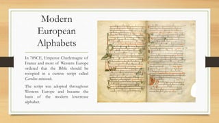 Modern
European
Alphabets
In 789CE, Emperor Charlemagne of
France and most of Western Europe
ordered that the Bible should be
recopied in a cursive script called
Caroline miniscule.
The script was adopted throughout
Western Europe and became the
basis of the modern lowercase
alphabet.
 