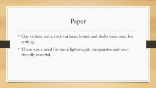 Paper
• Clay tablets, walls, rock surfaces, bones and shells were used for
writing.
• There was a need for more lightweight, inexpensive and user-
friendly material.
 