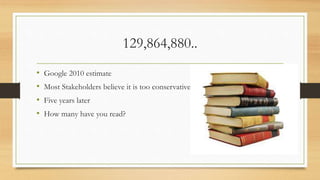 129,864,880..
• Google 2010 estimate
• Most Stakeholders believe it is too conservative
• Five years later
• How many have you read?
 